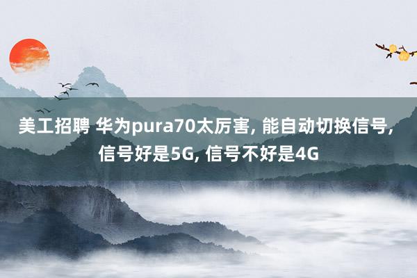 美工招聘 华为pura70太厉害, 能自动切换信号, 信号好是5G, 信号不好是4G