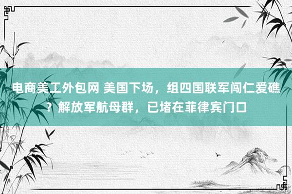 电商美工外包网 美国下场，组四国联军闯仁爱礁？解放军航母群，已堵在菲律宾门口