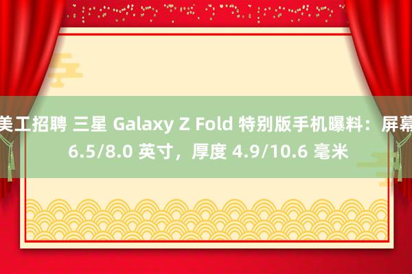 美工招聘 三星 Galaxy Z Fold 特别版手机曝料：屏幕 6.5/8.0 英寸，厚度 4.9/10.6 毫米