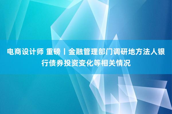 电商设计师 重磅丨金融管理部门调研地方法人银行债券投资变化等相关情况