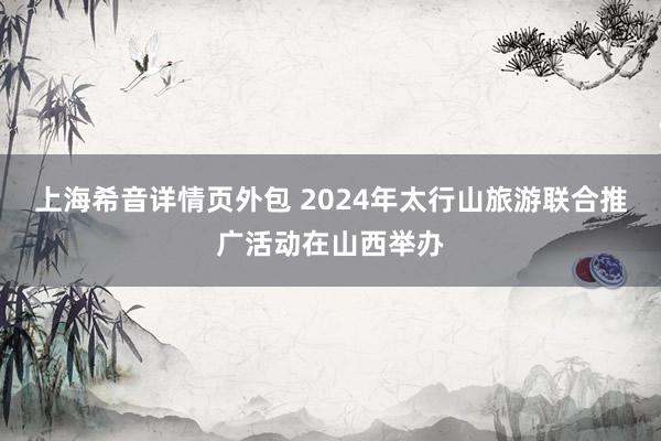 上海希音详情页外包 2024年太行山旅游联合推广活动在山西举办