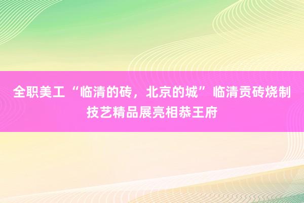 全职美工 “临清的砖，北京的城” 临清贡砖烧制技艺精品展亮相恭王府