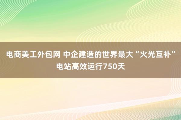 电商美工外包网 中企建造的世界最大“火光互补”电站高效运行750天