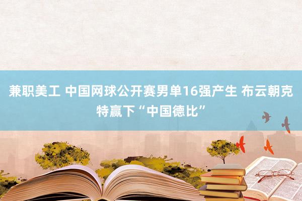 兼职美工 中国网球公开赛男单16强产生 布云朝克特赢下“中国德比”