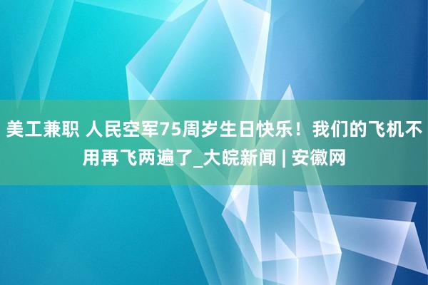 美工兼职 人民空军75周岁生日快乐！我们的飞机不用再飞两遍了_大皖新闻 | 安徽网